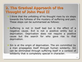 300300
2.2. The Gradual Approach of theThe Gradual Approach of the
Thought of John Paul IIThought of John Paul II
I think that the unfolding of his thought rises by six steps
towards the fullness of the mystery of suffering and pain.
These steps can be summarised as follows:
Suffering is not in itself bad but is the effect of a
negative cause. Evil is not a positive entity but a
deprivation. Deprivation does not require a positive
cause but the search for who gave rise to that
deprivation.
Sin is at the origin of deprivation. The sin committed by
a man propagates itself through human solidarity. Sin
can be eliminated through suffering itself in a context of
solidarity that is completely special in character.
300
 