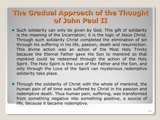 301301
The Gradual Approach of the ThoughtThe Gradual Approach of the Thought
of John Paul IIof John Paul II
Such solidarity can only be given by God. This gift of solidarity
is the meaning of the Incarnation; it is the logic of Jesus Christ.
Through such solidarity Christ completed the elimination of sin
through his suffering in his life, passion, death and resurrection.
This divine action was an action of the Most Holy Trinity
because the Eternal Father gave His Son to mankind so that
mankind could be redeemed through the action of the Holy
Spirit. The Holy Spirit is the Love of the Father and the Son, and
only through the Love of the Spirit can mysterious redemptive
solidarity take place.
Through the solidarity of Christ with the whole of mankind, the
human pain of all time was suffered by Christ in his passion and
redemptive death. Thus human pain, suffering, was transformed
from something negative into something positive, a source of
life, because it became redemptive.
301
 