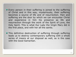 302302
Every person in their suffering is joined to the suffering
of Christ and in this way, mysteriously, their suffering
becomes a source of life and of resurrection. Pain and
suffering are the door by which we can encounter Christ
and experience in him his presence as life and
resurrection through the work of the Spirit of Love, the
Holy Spirit. This is what Our Lady the Virgin Mary did in
the first place, and with her all the saints.
This definitive destruction of suffering through suffering
leads us to destroy contemporary suffering with a whole
series of means at our disposal as well, as is the case
with the Good Samaritan.
302
 
