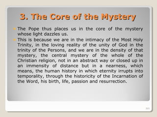 305305
3.3. The Core of the MysteryThe Core of the Mystery
The Pope thus places us in the core of the mystery
whose light dazzles us.
This is because we are in the intimacy of the Most Holy
Trinity, in the loving reality of the unity of God in the
trinity of the Persons, and we are in the density of that
mystery, the central mystery of the whole of the
Christian religion, not in an abstract way or closed up in
an immensity of distance but in a nearness, which
means, the human history in which eternity irrupts into
temporality, through the historicity of the Incarnation of
the Word, his birth, life, passion and resurrection.
305
 