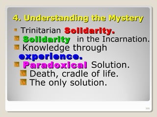 308308
4.4. Understanding the MysteryUnderstanding the Mystery
Trinitarian Solidarity.Solidarity.
SolidaritySolidarity in the Incarnation.
Knowledge through
experience.experience.
ParadoxicalParadoxical Solution.
Death, cradle of life.
The only solution.
308
 