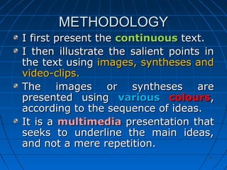 3131
METHODOLOGYMETHODOLOGY
I first present theI first present the continuouscontinuous text.text.
I then illustrate the salient points inI then illustrate the salient points in
the text usingthe text using images, syntheses andimages, syntheses and
video-clips.video-clips.
The images or syntheses areThe images or syntheses are
presented usingpresented using variousvarious colourscolours,,
according to the sequence of ideas.according to the sequence of ideas.
It is aIt is a multimediamultimedia presentation thatpresentation that
seeks to underline the main ideas,seeks to underline the main ideas,
and not a mere repetition.and not a mere repetition.
 