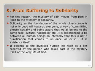 310310
5.5. From Suffering to SolidarityFrom Suffering to Solidarity
For this reason, the mystery of pain moves from pain in
itself to the mystery of solidarity.
Solidarity as the foundation of the whole of existence is
not only good will towards everyone, a way of committing
oneself socially and being aware that we all belong to the
same race, culture, nationality etc. It is experiencing a tie
between all human beings so internally that this is not a
qualification that comes to us once we exist – it is
existence itself.
It belongs to the divinised human life itself as a gift
received by the person who takes part in the mystery
itself of the very life of God.
310
 