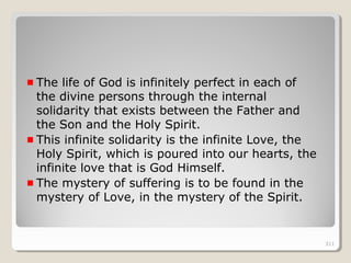 311311
The life of God is infinitely perfect in each of
the divine persons through the internal
solidarity that exists between the Father and
the Son and the Holy Spirit.
This infinite solidarity is the infinite Love, the
Holy Spirit, which is poured into our hearts, the
infinite love that is God Himself.
The mystery of suffering is to be found in the
mystery of Love, in the mystery of the Spirit.
311
 