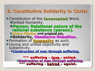 315315
6.6. Constitutive Solidarity in ChristConstitutive Solidarity in Christ
Constitution of the IncarnatedIncarnated Word.
United Humanity.
Person: Relational nature of thePerson: Relational nature of the
rational substance (person).rational substance (person).
Divine FiliationDivine Filiation andand original sin.original sin.
Solidarity,Solidarity, Obedience-Rebellion.Obedience-Rebellion.
Formation of humanityhumanity as such.
Loving and united objectivity and
subjectivity.
Construction of man through suffering.Construction of man through suffering.
*** suffering –*** suffering – lovelove - united.- united.
Destruction of man through suffering.Destruction of man through suffering.
*** suffering -*** suffering - hatredhatred – egoíst.– egoíst. 315
 