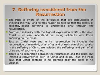 317317
7.7. Suffering considered from theSuffering considered from the
ResurrectionResurrection
The Pope is aware of the difficulties that are encountered in
thinking this way, and for this reason he tells us that the reality of
solidarity-based suffering is understood only through the
resurrection.
From our solidarity with the highest expression of life – the risen
Christ – we can understand our loving solidarity with Christ
suffering on the cross.
Just as Christ rose and in his resurrection he includes the
resurrection of mankind, of all of us and of each one of us, so also
in the suffering of Christ are included the sufferings and pain of all
of us and of each one of us.
There is no separation between the resurrection and the cross, but
instead a convergence both in Christ and in us. Thus the Pope
says that Christ contains in his glorified body the signs of his
wounds.
317
 