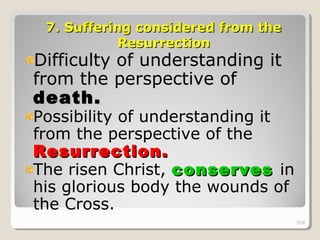 318318
7.7. Suffering considered from theSuffering considered from the
ResurrectionResurrection
Difficulty of understanding it
from the perspective of
death.death.
Possibility of understanding it
from the perspective of the
Resurrection.Resurrection.
The risen Christ, conservesconserves in
his glorious body the wounds of
the Cross.
318
 