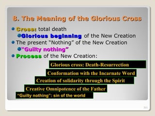321321
8.8. The Meaning of the Glorious CrossThe Meaning of the Glorious Cross
Cross:Cross: total death
Glorious beginningGlorious beginning of the New Creation
The present “Nothing” of the New Creation
““Guilty nothing”Guilty nothing”
ProcessProcess of the New Creation:
Creative Omnipotence of the Father
Creation of solidarity through the Spirit
Conformation with the Incarnate Word
Glorious cross: Death-ResurrectionGlorious cross: Death-Resurrection
““Guilty nothing”: sin of the worldGuilty nothing”: sin of the world
321
 