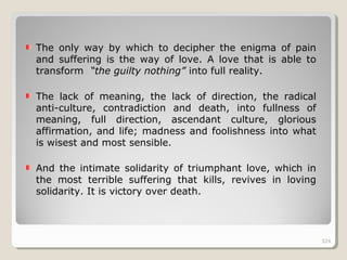 324324
The only way by which to decipher the enigma of pain
and suffering is the way of love. A love that is able to
transform “the guilty nothing” into full reality.
The lack of meaning, the lack of direction, the radical
anti-culture, contradiction and death, into fullness of
meaning, full direction, ascendant culture, glorious
affirmation, and life; madness and foolishness into what
is wisest and most sensible.
And the intimate solidarity of triumphant love, which in
the most terrible suffering that kills, revives in loving
solidarity. It is victory over death.
324
 