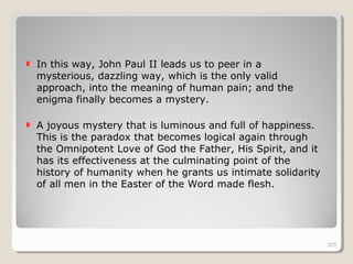 325325
In this way, John Paul II leads us to peer in a
mysterious, dazzling way, which is the only valid
approach, into the meaning of human pain; and the
enigma finally becomes a mystery.
A joyous mystery that is luminous and full of happiness.
This is the paradox that becomes logical again through
the Omnipotent Love of God the Father, His Spirit, and it
has its effectiveness at the culminating point of the
history of humanity when he grants us intimate solidarity
of all men in the Easter of the Word made flesh.
325
 