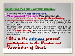 326326
REMOVING THE VEIL OF THE ENIGMA:REMOVING THE VEIL OF THE ENIGMA:
Suffering and pain are not an evil.are not an evil.
They proceed from evil:They proceed from evil: The original sin.The original sin.
Christ annihilates evil through his suffering.through his suffering.
Every human sufferingEvery human suffering is recapitulated in Christ on the
Cross. He suffers it and transforms it into joy through the
resurrection.
In order that, down the ages, the suffering and pain of
every person be converted into annihilation of the evil, one
has to unite solidlyunite solidly with the suffering of Christ and the
whole humanity, and thus be able to participate in the
resurrection.
This is theThis is the victoriousvictorious personalpersonal
participation in the Passion andparticipation in the Passion and
Resurrection of Christ.Resurrection of Christ.
326
 