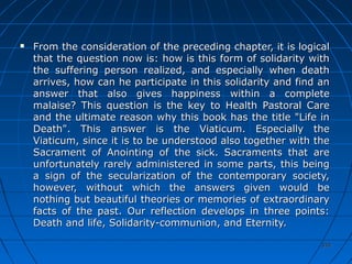 334334
 From the consideration of the preceding chapter, it is logicalFrom the consideration of the preceding chapter, it is logical
that the question now is: how is this form of solidarity withthat the question now is: how is this form of solidarity with
the suffering person realized, and especially when deaththe suffering person realized, and especially when death
arrives, how can he participate in this solidarity and find anarrives, how can he participate in this solidarity and find an
answer that also gives happiness within a completeanswer that also gives happiness within a complete
malaise? This question is the key to Health Pastoral Caremalaise? This question is the key to Health Pastoral Care
and the ultimate reason why this book has the title "Life inand the ultimate reason why this book has the title "Life in
Death". This answer is the Viaticum. Especially theDeath". This answer is the Viaticum. Especially the
Viaticum, since it is to be understood also together with theViaticum, since it is to be understood also together with the
Sacrament of Anointing of the sick. Sacraments that areSacrament of Anointing of the sick. Sacraments that are
unfortunately rarely administered in some parts, this beingunfortunately rarely administered in some parts, this being
a sign of the secularization of the contemporary society,a sign of the secularization of the contemporary society,
however, without which the answers given would behowever, without which the answers given would be
nothing but beautiful theories or memories of extraordinarynothing but beautiful theories or memories of extraordinary
facts of the past. Our reflection develops in three points:facts of the past. Our reflection develops in three points:
Death and life, Solidarity-communion, and Eternity.Death and life, Solidarity-communion, and Eternity.
 