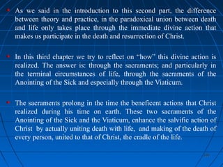 336336
As we said in the introduction to this second part, the difference
between theory and practice, in the paradoxical union between death
and life only takes place through the immediate divine action that
makes us participate in the death and resurrection of Christ.
In this third chapter we try to reflect on “how” this divine action is
realized. The answer is: through the sacraments; and particularly in
the terminal circumstances of life, through the sacraments of the
Anointing of the Sick and especially through the Viaticum.
The sacraments prolong in the time the beneficent actions that Christ
realized during his time on earth. These two sacraments of the
Anointing of the Sick and the Viaticum, enhance the salvific action of
Christ by actually uniting death with life, and making of the death of
every person, united to that of Christ, the cradle of the life.
 