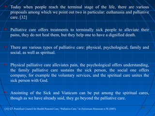 337337
Today when people reach the terminal stage of the life, there are various
proposals among which we point out two in particular: euthanasia and palliative
care. [32]
Palliative care offers treatments to terminally sick people to alleviate their
pains, they do not heal them, but they help one to have a dignified death.
There are various types of palliative care: physical, psychological, family and
social, as well as spiritual.
Physical palliative care alleviates pain, the psychological offers understanding,
the family palliative care sustains the sick person, the social one offers
company, for example the voluntary services, and the spiritual care unites the
sick person with God.
Anointing of the Sick and Viaticum can be put among the spiritual cares,
though as we have already said, they go beyond the palliative care.
[32] Cf. Pontifical Council for Health Pastoral Care, “Palliative Care,” in Dolentium Hominum n.58 (2005).
 
