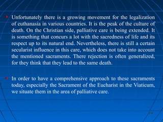 338338
Unfortunately there is a growing movement for the legalization
of euthanasia in various countries. It is the peak of the culture of
death. On the Christian side, palliative care is being extended. It
is something that concurs a lot with the sacredness of life and its
respect up to its natural end. Nevertheless, there is still a certain
secularist influence in this care, which does not take into account
the mentioned sacraments. There rejection is often generalized,
for they think that they lead to the same death.
In order to have a comprehensive approach to these sacraments
today, especially the Sacrament of the Eucharist in the Viaticum,
we situate them in the area of palliative care.
 