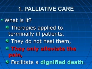 339339
1. PALLIATIVE CARE1. PALLIATIVE CARE
What is it?What is it?
Therapies applied toTherapies applied to
terminally ill patients.terminally ill patients.
They do not heal them,They do not heal them,
They only alleviate theThey only alleviate the
pain,pain,
Facilitate aFacilitate a dignified deathdignified death
 