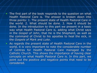 3434
The first part of the book responds to the question on whatThe first part of the book responds to the question on what
Health Pastoral Care is. The answer is broken down intoHealth Pastoral Care is. The answer is broken down into
three points: 1. The present state of Health Pastoral Care inthree points: 1. The present state of Health Pastoral Care in
the world. 2. What should be done. 3. How it should bethe world. 2. What should be done. 3. How it should be
done. In the introduction to this part we present in a basicdone. In the introduction to this part we present in a basic
way what Health Pastoral Care is, adding what Christ saysway what Health Pastoral Care is, adding what Christ says
in thein the Gospel of JohnGospel of John, that He is the Shepherd, as well as, that He is the Shepherd, as well as
the command of Christ to his apostles to heal the sick, inthe command of Christ to his apostles to heal the sick, in
thethe Gospels of MarkGospels of Mark andand LukeLuke..
As regards the present state of Health Pastoral Care in theAs regards the present state of Health Pastoral Care in the
world, it is very important to note the considerable numberworld, it is very important to note the considerable number
of Centres for Health Pastoral Care managed by theof Centres for Health Pastoral Care managed by the
Catholic Church. This shows the importance of having clearCatholic Church. This shows the importance of having clear
concepts on what Health Pastoral Care is. In this part, weconcepts on what Health Pastoral Care is. In this part, we
point out the positive and negative points that need to bepoint out the positive and negative points that need to be
considered.considered.
 