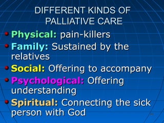 341341
DIFFERENT KINDS OFDIFFERENT KINDS OF
PALLIATIVE CAREPALLIATIVE CARE
Physical:Physical: pain-killerspain-killers
Family:Family: Sustained by theSustained by the
relativesrelatives
Social:Social: Offering to accompanyOffering to accompany
Psychological:Psychological: OfferingOffering
understandingunderstanding
Spiritual:Spiritual: Connecting the sickConnecting the sick
person with Godperson with God
 