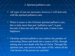 343343343343
2. Spiritual palliative care
All types of care are necessary, however, I will deal only
with the spiritual palliative care.
When it comes to the Christian spiritual palliative care,
this is truly more than just “palliative care”; it goes
beyond, it does not only alleviate pain, it turns it into
happiness.
Christian spiritual palliative care realizes the paradox of
converting illness and death into a source of life, through
uniting one’s own death with that of Christ. Through this
spiritual care, one arrives at the apex of life, where all the
vital desires of the person are satisfied.
343343
 