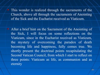 344344344344
This wonder is realized through the sacraments of the
Church, above all through the sacraments of Anointing
of the Sick and the Eucharist received as Viaticum.
After a brief hint on the Sacrament of the Anointing of
the Sick, I will focus on some reflections on the
Viaticum, since in the Eucharist received as Viaticum,
the mystery of overcoming the paradox of death
becoming life and happiness, fully comes true. We
shortly present the doctrinal points recapitulating the
Second Vatican Council, from which I start to reflect on
three points: Viaticum as life, as communion and as
eternity
344344
 
