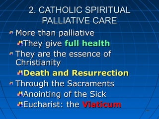 346346
2. CATHOLIC SPIRITUAL2. CATHOLIC SPIRITUAL
PALLIATIVE CAREPALLIATIVE CARE
More than palliativeMore than palliative
They giveThey give full healthfull health
They are the essence ofThey are the essence of
ChristianityChristianity
Death and ResurrectionDeath and Resurrection
Through the SacramentsThrough the Sacraments
Anointing of the SickAnointing of the Sick
Eucharist: theEucharist: the ViaticumViaticum
 