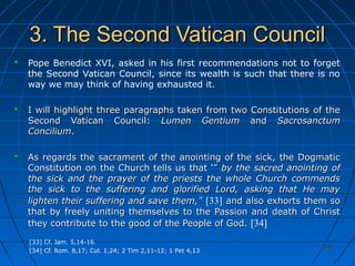 350350
3. The Second Vatican Council3. The Second Vatican Council
Pope Benedict XVI, asked in his first recommendations not to forget
the Second Vatican Council, since its wealth is such that there is no
way we may think of having exhausted it.
I will highlight three paragraphs taken from two Constitutions of theI will highlight three paragraphs taken from two Constitutions of the
Second Vatican Council:Second Vatican Council: Lumen GentiumLumen Gentium andand SacrosanctumSacrosanctum
ConciliumConcilium..
As regards the sacrament of the anointing of the sick, the DogmaticAs regards the sacrament of the anointing of the sick, the Dogmatic
Constitution on the Church tells us that ‘”Constitution on the Church tells us that ‘” by the sacred anointing ofby the sacred anointing of
the sick and the prayer of the priests the whole Church commendsthe sick and the prayer of the priests the whole Church commends
the sick to the suffering and glorified Lord, asking that He maythe sick to the suffering and glorified Lord, asking that He may
lighten their suffering and save them,”lighten their suffering and save them,” [33] and also exhorts them soand also exhorts them so
that by freely uniting themselves to the Passion and death of Christthat by freely uniting themselves to the Passion and death of Christ
they contribute to the good of the People of God.they contribute to the good of the People of God. [34]
[33] Cf. Jam. 5,14-16.
[34] Cf. Rom. 8,17; Col. 1,24; 2 Tim 2,11-12; 1 Pet 4,13
 