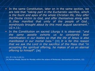 351351
In the same Constitution, later on in the same section, weIn the same Constitution, later on in the same section, we
are told that “are told that “taking part in the Eucharistic sacrifice, whichtaking part in the Eucharistic sacrifice, which
is the fount and apex of the whole Christian life, they offeris the fount and apex of the whole Christian life, they offer
the Divine Victim to God, and offer themselves along withthe Divine Victim to God, and offer themselves along with
It…they manifest that unity of the people of God…It…they manifest that unity of the people of God…
wondrously brought about by this most august sacramentwondrously brought about by this most august sacrament.”.”
LG n.11;LG n.11;
In the Constitution on sacred Liturgy it is observed: “In the Constitution on sacred Liturgy it is observed: “andand
the same apostle exhorts us to constantly bearthe same apostle exhorts us to constantly bear
mortification in our bodies so that the life of Jesus is alsomortification in our bodies so that the life of Jesus is also
manifested in our mortal lives.manifested in our mortal lives.”” [35] It is for this reasonIt is for this reason
that we ask the Lord in the sacrifice of the Mass that “inthat we ask the Lord in the sacrifice of the Mass that “in
accepting the spiritual offering, he makes of us an eternalaccepting the spiritual offering, he makes of us an eternal
offering to himselfoffering to himself”.”. [36]
[35] Cf. 2 Cor 4,10-11;
[36] Roman Missal, Secret for Monday within the octave of Pentecost; Sacrosantum Concilium, 12).
 