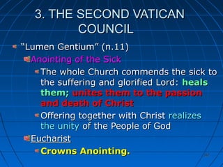 352352
3. THE SECOND VATICAN3. THE SECOND VATICAN
COUNCILCOUNCIL
““Lumen Gentium” (n.11)Lumen Gentium” (n.11)
Anointing of the SickAnointing of the Sick
The whole Church commends the sick toThe whole Church commends the sick to
the suffering and glorified Lord:the suffering and glorified Lord: healsheals
them;them; unites them to the passionunites them to the passion
and death of Christand death of Christ
Offering together with ChristOffering together with Christ realizesrealizes
the unitythe unity of the People of Godof the People of God
EucharistEucharist
Crowns Anointing.Crowns Anointing.
 