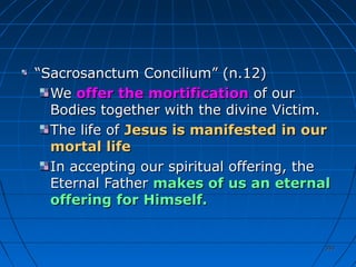 353353
““Sacrosanctum Concilium” (n.12)Sacrosanctum Concilium” (n.12)
WeWe offer the mortificationoffer the mortification of ourof our
Bodies together with the divine Victim.Bodies together with the divine Victim.
The life ofThe life of Jesus is manifestedJesus is manifested in ourin our
mortal lifemortal life
In accepting our spiritual offering, theIn accepting our spiritual offering, the
Eternal FatherEternal Father makes of us an eternalmakes of us an eternal
offering for Himself.offering for Himself.
 