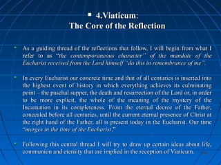 354354
 4.Viaticum4.Viaticum::
The Core of the ReflectionThe Core of the Reflection
As a guiding thread of the reflections that follow, I will begin from what IAs a guiding thread of the reflections that follow, I will begin from what I
refer to as “refer to as “the contemporaneous character”the contemporaneous character” of the mandate of theof the mandate of the
Eucharist received from the Lord himself “do this in remembrance of me”.Eucharist received from the Lord himself “do this in remembrance of me”.
In every Eucharist our concrete time and that of all centuries is inserted intoIn every Eucharist our concrete time and that of all centuries is inserted into
the highest event of history in which everything achieves its culminatingthe highest event of history in which everything achieves its culminating
point – the paschal supper, the death and resurrection of the Lord or, in orderpoint – the paschal supper, the death and resurrection of the Lord or, in order
to be more explicit, the whole of the meaning of the mystery of theto be more explicit, the whole of the meaning of the mystery of the
Incarnation in its completeness. From the eternal decree of the Father,Incarnation in its completeness. From the eternal decree of the Father,
concealed before all centuries, until the current eternal presence of Christ atconcealed before all centuries, until the current eternal presence of Christ at
the right hand of the Father,the right hand of the Father, all is present today in the Eucharist. Our timeall is present today in the Eucharist. Our time
““merges in the time of the Eucharistmerges in the time of the Eucharist.”
Following this central thread I will try to draw up certain ideas about life,Following this central thread I will try to draw up certain ideas about life,
communion and eternity that are implied in the reception of Viaticum.communion and eternity that are implied in the reception of Viaticum.
 