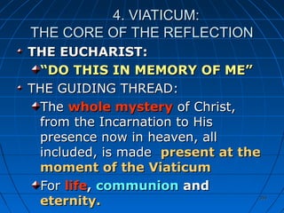 355355
4. VIATICUM:4. VIATICUM:
THE CORE OF THE REFLECTIONTHE CORE OF THE REFLECTION
THE EUCHARIST:THE EUCHARIST:
““DO THIS IN MEMORY OF ME”DO THIS IN MEMORY OF ME”
THE GUIDING THREAD:THE GUIDING THREAD:
TheThe whole mysterywhole mystery of Christ,of Christ,
from the Incarnation to Hisfrom the Incarnation to His
presence now in heaven, allpresence now in heaven, all
included, is madeincluded, is made present at thepresent at the
moment of the Viaticummoment of the Viaticum
ForFor lifelife,, communioncommunion andand
eternity.eternity.
 