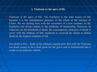 358358
1. Viaticum as the apex of life1. Viaticum as the apex of life
Viaticum is the apex of life. The Eucharist is the total source of lifeViaticum is the apex of life. The Eucharist is the total source of life
because it is the simultaneous presence of the whole of the mystery ofbecause it is the simultaneous presence of the whole of the mystery of
Christ. We are dealing here with the recreation of a new creature. In theChrist. We are dealing here with the recreation of a new creature. In the
Eucharist one always shares in the medicine of immortality. However, inEucharist one always shares in the medicine of immortality. However, in
Viaticum, on the threshold of death, the contemporary character of death isViaticum, on the threshold of death, the contemporary character of death is
given with the fullness of life; medicine is received by which to defeatgiven with the fullness of life; medicine is received by which to defeat
death by the highest irruption of life.death by the highest irruption of life.
Our death is this – death as the ultimate staging post. But with the ViaticumOur death is this – death as the ultimate staging post. But with the Viaticum
our death ceases to be a final point for the grave and is transformed into aour death ceases to be a final point for the grave and is transformed into a
cradle in an authentic rebirthcradle in an authentic rebirth..
 