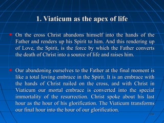 359359
1. Viaticum as the apex of life1. Viaticum as the apex of life
On the cross Christ abandons himself into the hands of theOn the cross Christ abandons himself into the hands of the
Father and renders up his Spirit to him. And this rendering upFather and renders up his Spirit to him. And this rendering up
of Love, the Spirit, is the force by which the Father convertsof Love, the Spirit, is the force by which the Father converts
the death of Christ into a source of life and raises him.the death of Christ into a source of life and raises him.
Our abandoning ourselves to the Father at the final moment isOur abandoning ourselves to the Father at the final moment is
like a total loving embrace in the Spirit. It is an embrace withlike a total loving embrace in the Spirit. It is an embrace with
the hands of Christ nailed on the cross, and with Christ inthe hands of Christ nailed on the cross, and with Christ in
Viaticum our mortal embrace is converted into the specialViaticum our mortal embrace is converted into the special
immortality of the resurrection. Christ spoke about his lastimmortality of the resurrection. Christ spoke about his last
hour as the hour of his glorification. The Viaticum transformshour as the hour of his glorification. The Viaticum transforms
our final hour into the hour of our glorification.our final hour into the hour of our glorification.
 