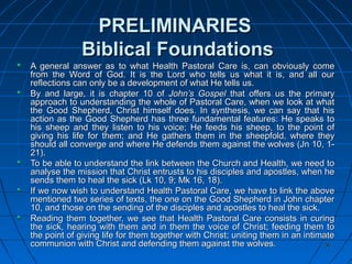 3636
PRELIMINARIESPRELIMINARIES
Biblical FoundationsBiblical Foundations
A general answer as to what Health Pastoral Care is, can obviously comeA general answer as to what Health Pastoral Care is, can obviously come
from the Word of God. It is the Lord who tells us what it is, and all ourfrom the Word of God. It is the Lord who tells us what it is, and all our
reflections can only be a development of what He tells us.reflections can only be a development of what He tells us.
By and large, it is chapter 10 ofBy and large, it is chapter 10 of John’s GospelJohn’s Gospel that offers us the primarythat offers us the primary
approach to understanding the whole of Pastoral Care, when we look at whatapproach to understanding the whole of Pastoral Care, when we look at what
the Good Shepherd, Christ himself does. In synthesis, we can say that histhe Good Shepherd, Christ himself does. In synthesis, we can say that his
action as the Good Shepherd has three fundamental features: He speaks toaction as the Good Shepherd has three fundamental features: He speaks to
his sheep and they listen to his voice; He feeds his sheep, to the point ofhis sheep and they listen to his voice; He feeds his sheep, to the point of
giving his life for them; and He gathers them in the sheepfold, where theygiving his life for them; and He gathers them in the sheepfold, where they
should all converge and where He defends them against the wolves (Jn 10, 1-should all converge and where He defends them against the wolves (Jn 10, 1-
21).21).
To be able to understand the link between the Church and Health, we need toTo be able to understand the link between the Church and Health, we need to
analyse the mission that Christ entrusts to his disciples and apostles, when heanalyse the mission that Christ entrusts to his disciples and apostles, when he
sends them to heal the sick (Lk 10, 9; Mk 16, 18).sends them to heal the sick (Lk 10, 9; Mk 16, 18).
If we now wish to understand Health Pastoral Care, we have to link the aboveIf we now wish to understand Health Pastoral Care, we have to link the above
mentioned two series of texts, the one on the Good Shepherd in John chaptermentioned two series of texts, the one on the Good Shepherd in John chapter
10, and those on the sending of the disciples and apostles to heal the sick.10, and those on the sending of the disciples and apostles to heal the sick.
Reading them together, we see that Health Pastoral Care consists in curingReading them together, we see that Health Pastoral Care consists in curing
the sick, hearing with them and in them the voice of Christ; feeding them tothe sick, hearing with them and in them the voice of Christ; feeding them to
the point of giving life for them together with Christ; uniting them in an intimatethe point of giving life for them together with Christ; uniting them in an intimate
communion with Christ and defending them against the wolves.communion with Christ and defending them against the wolves.
 