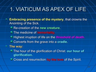 360360
1. VIATICUM AS APEX OF LIFE1. VIATICUM AS APEX OF LIFE
Embracing presence of the mysteryEmbracing presence of the mystery, that crowns the, that crowns the
Anointing of the Sick.Anointing of the Sick.
Re-creation of theRe-creation of the new creature.new creature.
The medicine ofThe medicine of immortality.immortality.
Highest irruption of life on theHighest irruption of life on the threshold of death.threshold of death.
Converts from the grave into aConverts from the grave into a cradle.cradle.
The way:The way:
The hour of the glorification of Christ:The hour of the glorification of Christ: our hour ofour hour of
glorification.glorification.
Cross and resurrectionCross and resurrection by the loveby the love of the Spirit.of the Spirit.
 