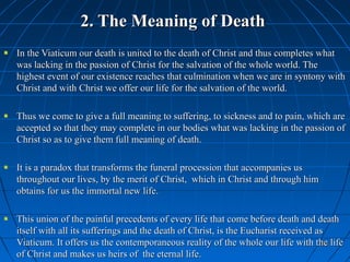 362362
2. The Meaning of Death2. The Meaning of Death
In the Viaticum our death is united to the death of Christ and thus completes whatIn the Viaticum our death is united to the death of Christ and thus completes what
was lacking in the passion of Christ for the salvation of the whole world. Thewas lacking in the passion of Christ for the salvation of the whole world. The
highest event of our existence reaches that culmination when we are in syntony withhighest event of our existence reaches that culmination when we are in syntony with
Christ and with Christ we offer our life for the salvation of the world.Christ and with Christ we offer our life for the salvation of the world.
Thus we come to give a full meaning to suffering, to sickness and to pain, which areThus we come to give a full meaning to suffering, to sickness and to pain, which are
accepted so that they may complete in our bodies what was lacking in the passion ofaccepted so that they may complete in our bodies what was lacking in the passion of
Christ so as to give them full meaning of death.Christ so as to give them full meaning of death.
It is a paradox that transforms the funeral procession that accompanies usIt is a paradox that transforms the funeral procession that accompanies us
throughout our lives, by the merit of Christ, which in Christ and through himthroughout our lives, by the merit of Christ, which in Christ and through him
obtains for us the immortal new life.obtains for us the immortal new life.
This union of the painful precedents of every life that come before death and deathThis union of the painful precedents of every life that come before death and death
itself with all its sufferings and the death of Christ, is the Eucharist received asitself with all its sufferings and the death of Christ, is the Eucharist received as
Viaticum. It offers us the contemporaneous reality of the whole our life with the lifeViaticum. It offers us the contemporaneous reality of the whole our life with the life
of Christ and makes us heirs of the eternal life.of Christ and makes us heirs of the eternal life.
 