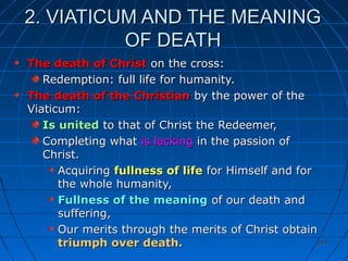 363363
2. VIATICUM AND THE MEANING2. VIATICUM AND THE MEANING
OF DEATHOF DEATH
The death of ChristThe death of Christ on the cross:on the cross:
Redemption: full life for humanity.Redemption: full life for humanity.
The death of the ChristianThe death of the Christian by the power of theby the power of the
Viaticum:Viaticum:
Is unitedIs united to that of Christ the Redeemer,to that of Christ the Redeemer,
Completing whatCompleting what is lackingis lacking in the passion ofin the passion of
Christ.Christ.
AcquiringAcquiring fullness of lifefullness of life for Himself and forfor Himself and for
the whole humanity,the whole humanity,
Fullness of the meaningFullness of the meaning of our death andof our death and
suffering,suffering,
Our merits through the merits of Christ obtainOur merits through the merits of Christ obtain
triumph over death.triumph over death.
 