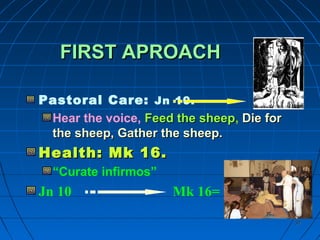 3737
FIRST APROACHFIRST APROACH
Pastoral Care: Jn 10.
Hear the voice, Feed the sheepFeed the sheep, Die forDie for
the sheep, Gather the sheep.the sheep, Gather the sheep.
Health: Mk 16.Health: Mk 16.
“Curate infirmos”
Jn 10 Mk 16=
 