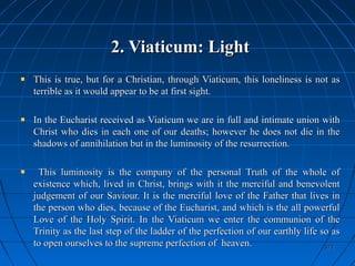 371371
2. Viaticum: Light2. Viaticum: Light
This is true, but for a Christian, through Viaticum, this loneliness is not asThis is true, but for a Christian, through Viaticum, this loneliness is not as
terrible as it would appear to be at first sight.terrible as it would appear to be at first sight.
In the Eucharist received as Viaticum we are in full and intimate union withIn the Eucharist received as Viaticum we are in full and intimate union with
Christ who dies in each one of our deaths; however he does not die in theChrist who dies in each one of our deaths; however he does not die in the
shadows of annihilation but in the luminosity of the resurrection.shadows of annihilation but in the luminosity of the resurrection.
This luminosity is the company of the personal Truth of the whole ofThis luminosity is the company of the personal Truth of the whole of
existence which, lived in Christ, brings with it the merciful and benevolentexistence which, lived in Christ, brings with it the merciful and benevolent
judgement of our Saviour. It is the merciful love of the Father that lives injudgement of our Saviour. It is the merciful love of the Father that lives in
the person who dies, because of the Eucharist, and which is the all powerfulthe person who dies, because of the Eucharist, and which is the all powerful
Love of the Holy Spirit. In the Viaticum we enter the communion of theLove of the Holy Spirit. In the Viaticum we enter the communion of the
Trinity as the last step of the ladder of the perfection of our earthly life so asTrinity as the last step of the ladder of the perfection of our earthly life so as
to open ourselves to the supreme perfection of heaven.to open ourselves to the supreme perfection of heaven.
 