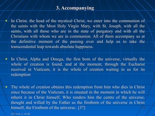 376376
3. Accompanying3. Accompanying
In Christ, the head of the mystical Christ, we enter into the communion ofIn Christ, the head of the mystical Christ, we enter into the communion of
the saints with the Most Holy Virgin Mary, with St. Joseph, with all thethe saints with the Most Holy Virgin Mary, with St. Joseph, with all the
saints, with all those who are in the state of purgatory and with all thesaints, with all those who are in the state of purgatory and with all the
Christians with whom we are in communion. All of them accompany us atChristians with whom we are in communion. All of them accompany us at
the definitive moment of the passing over and help us to take thethe definitive moment of the passing over and help us to take the
transcendental leap towards absolute happiness.transcendental leap towards absolute happiness.
In Christ, Alpha and Omega, the first born of the universe, virtually theIn Christ, Alpha and Omega, the first born of the universe, virtually the
whole of creation is found, and at the moment, through the Eucharistwhole of creation is found, and at the moment, through the Eucharist
received in Viaticum, it is the whole of creation waiting in us for itsreceived in Viaticum, it is the whole of creation waiting in us for its
redemptionredemption
The whole of creation obtains this redemption from him who dies in ChristThe whole of creation obtains this redemption from him who dies in Christ
since because of the Viaticum, it is situated in the moment in which he willsince because of the Viaticum, it is situated in the moment in which he will
inherit it in Christ himself, Who renders him the centre of the universe,inherit it in Christ himself, Who renders him the centre of the universe,
thought and willed by the Father as the firstborn of the universe in Christthought and willed by the Father as the firstborn of the universe in Christ
himself, the Firstborn of the universehimself, the Firstborn of the universe.. [37][37]
[37][37] Col. 1, 15-20Col. 1, 15-20
 