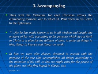 377377
3. Accompanying3. Accompanying
Thus with the Viaticum, for each Christian arrives theThus with the Viaticum, for each Christian arrives the
culminating moment, one to which St. Paul refers in his Letterculminating moment, one to which St. Paul refers in his Letter
to the Ephesians:to the Ephesians:
“…“…for he has made known to us in all wisdom and insight thefor he has made known to us in all wisdom and insight the
mystery of his will, according to his purpose which he set forthmystery of his will, according to his purpose which he set forth
in Christ as a plan for the fullness of time, to unite all things inin Christ as a plan for the fullness of time, to unite all things in
him, things in heaven and things on earth.him, things in heaven and things on earth.
In him we were also chosen, destined in accord with theIn him we were also chosen, destined in accord with the
purpose of the one who accomplishes all things according topurpose of the one who accomplishes all things according to
the intention of his will, so that we might exist for the praise ofthe intention of his will, so that we might exist for the praise of
his glory, we who first hoped in Christhis glory, we who first hoped in Christ.. [38][38]
[38][38] Eph 1, 9-12.Eph 1, 9-12.
 