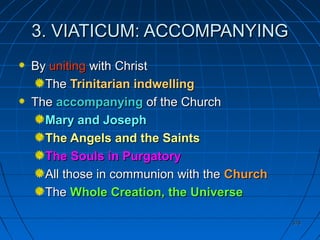378378
3. VIATICUM: ACCOMPANYING3. VIATICUM: ACCOMPANYING
ByBy unitinguniting with Christwith Christ
TheThe Trinitarian indwellingTrinitarian indwelling
TheThe accompanyingaccompanying of the Churchof the Church
Mary and JosephMary and Joseph
The Angels and the SaintsThe Angels and the Saints
The Souls in PurgatoryThe Souls in Purgatory
All those in communion with theAll those in communion with the ChurchChurch
TheThe Whole Creation, the UniverseWhole Creation, the Universe
 