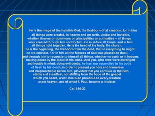 382382
He is the image of the invisible God, the first-born of all creation; for in him
all things were created, in heaven and on earth, visible and invisible,
whether thrones or dominions or principalities or authorities – all things
were created through him and for him. He is before all things, and in him
all things hold together. He is the head of the body, the church;
he is the beginning, the first-born from the dead, that in everything he might
be pre-eminent. For in him all the fullness of God was pleased to dwell,
and through him to reconcile to himself all things, whether on earth or in heaven,
making peace by the blood of his cross. And you, who once were estranged
and hostile in mind, doing evil deeds, he has now reconciled in his body
of flesh by his death, in order to present you holy and blameless
and irreproachable before him, provided that you continue in the faith,
stable and steadfast, not shifting from the hope of the gospel
which you heard, which has been preached to every creature
under heaven, and of which I, Paul, became a minister.
Col 1:16-23
 