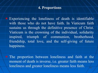387387
4. Proportions
Experiencing the loneliness of death is identifiable
with those who do not have faith. In Viaticum faith
sustains us through the definitive presence of Christ.
Viaticum is the crowning of the individual, solidarity
inspired, triumph of communion, brotherhood,
friendship, total love, and the self-giving of future
happiness.
The proportion between loneliness and faith at the
moment of death is inverse, i.e. greater faith means less
loneliness and greater loneliness means less faith.
 