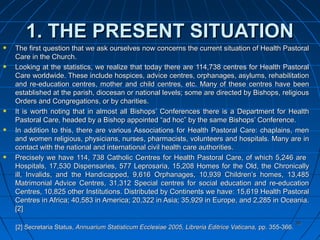 3939
1. THE PRESENT SITUATION1. THE PRESENT SITUATION
The first question that we ask ourselves now concerns the current situation of Health PastoralThe first question that we ask ourselves now concerns the current situation of Health Pastoral
Care in the Church.Care in the Church.
Looking at the statistics, we realize that today there are 114,738 centres for Health PastoralLooking at the statistics, we realize that today there are 114,738 centres for Health Pastoral
Care worldwide. These include hospices, advice centres, orphanages, asylums, rehabilitationCare worldwide. These include hospices, advice centres, orphanages, asylums, rehabilitation
and re-education centres, mother and child centres, etc. Many of these centres have beenand re-education centres, mother and child centres, etc. Many of these centres have been
established at the parish, diocesan or national levels; some are directed by Bishops, religiousestablished at the parish, diocesan or national levels; some are directed by Bishops, religious
Orders and Congregations, or by charities.Orders and Congregations, or by charities.
It is worth noting that in almost all Bishops’ Conferences there is a Department for HealthIt is worth noting that in almost all Bishops’ Conferences there is a Department for Health
Pastoral Care, headed by a Bishop appointed “ad hoc” by the same Bishops’ Conference.Pastoral Care, headed by a Bishop appointed “ad hoc” by the same Bishops’ Conference.
In addition to this, there are various Associations for Health Pastoral Care: chaplains, menIn addition to this, there are various Associations for Health Pastoral Care: chaplains, men
and women religious, physicians, nurses, pharmacists, volunteers and hospitals. Many are inand women religious, physicians, nurses, pharmacists, volunteers and hospitals. Many are in
contact with the national and international civil health care authorities.contact with the national and international civil health care authorities.
Precisely we have 114, 738 Catholic Centres for Health Pastoral Care, of which 5,246 arePrecisely we have 114, 738 Catholic Centres for Health Pastoral Care, of which 5,246 are
Hospitals, 17,530 Dispensaries, 577 Leprosaria, 15,208 Homes for the Old, the ChronicallyHospitals, 17,530 Dispensaries, 577 Leprosaria, 15,208 Homes for the Old, the Chronically
ill, Invalids, and the Handicapped, 9,616 Orphanages, 10,939 Children’s homes, 13,485ill, Invalids, and the Handicapped, 9,616 Orphanages, 10,939 Children’s homes, 13,485
Matrimonial Advice Centres, 31,312 Special centres for social education and re-educationMatrimonial Advice Centres, 31,312 Special centres for social education and re-education
Centres, 10,825 other Institutions. Distributed by Continents we have: 15,619 Health PastoralCentres, 10,825 other Institutions. Distributed by Continents we have: 15,619 Health Pastoral
Centres in Africa; 40,583 in America; 20,322 in Asia; 35,929 in Europe, and 2,285 in Oceania.Centres in Africa; 40,583 in America; 20,322 in Asia; 35,929 in Europe, and 2,285 in Oceania.
[2][2]
[2][2] Secretaria StatusSecretaria Status, Annuarium Statisticum Ecclesiae 2005, Libreria Editrice Vaticana,, Annuarium Statisticum Ecclesiae 2005, Libreria Editrice Vaticana, pp. 355-366.pp. 355-366.
 