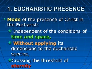 391391
1. EUCHARISTIC PRESENCE1. EUCHARISTIC PRESENCE
ModeMode of the presence of Christ inof the presence of Christ in
the Eucharist:the Eucharist:
Independent of the conditions ofIndependent of the conditions of
timetime andand space,space,
Without applyingWithout applying itsits
dimensions to the eucharisticdimensions to the eucharistic
species,species,
Crossing the threshold ofCrossing the threshold of
eternityeternity
 