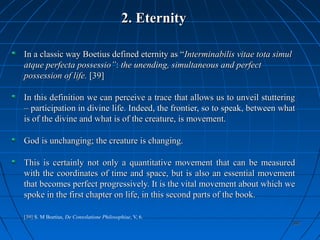 392392
2. Eternity2. Eternity
In a classic way Boetius defined eternity as “In a classic way Boetius defined eternity as “Interminabilis vitae tota simulInterminabilis vitae tota simul
atque perfecta possessio”atque perfecta possessio”:: the unending, simultaneous and perfectthe unending, simultaneous and perfect
possession of life.possession of life. [39][39]
In this definition we can perceive a trace that allows us to unveil stutteringIn this definition we can perceive a trace that allows us to unveil stuttering
– participation in divine life. Indeed, the frontier, so to speak, between what– participation in divine life. Indeed, the frontier, so to speak, between what
is of the divine and what is of the creature, is movement.is of the divine and what is of the creature, is movement.
God is unchanging; the creature is changing.God is unchanging; the creature is changing.
This is certainly not only a quantitative movement that can be measuredThis is certainly not only a quantitative movement that can be measured
with the coordinates of time and space, but is also an essential movementwith the coordinates of time and space, but is also an essential movement
that becomes perfect progressively. It is the vital movement about which wethat becomes perfect progressively. It is the vital movement about which we
spoke in the first chapter on life, in this second parts of the book.spoke in the first chapter on life, in this second parts of the book.
[39][39] S. M Boetius, De Consolatione Philosophiae, V, 6.
 