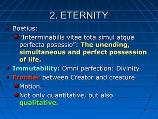 393393
2. ETERNITY2. ETERNITY
Boetius:Boetius:
““Interminabilis vitae tota simul atqueInterminabilis vitae tota simul atque
perfecta posessio”:perfecta posessio”: The unending,The unending,
simultaneous and perfect possessionsimultaneous and perfect possession
of life.of life.
Immutability:Immutability: Omni perfection: Divinity.Omni perfection: Divinity.
FrontierFrontier between Creator and creaturebetween Creator and creature
Motion.Motion.
Not only quantitative, but alsoNot only quantitative, but also
qualitativequalitative..
 
