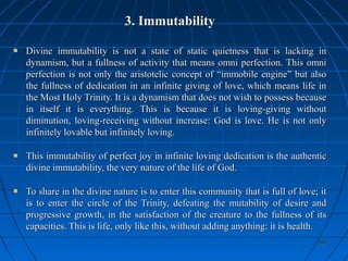 394394
3. Immutability3. Immutability
Divine immutability is not a state of static quietness that is lacking inDivine immutability is not a state of static quietness that is lacking in
dynamism, but a fullness of activity that means omni perfection. This omnidynamism, but a fullness of activity that means omni perfection. This omni
perfection is not only the aristotelic concept of “immobile engine” but alsoperfection is not only the aristotelic concept of “immobile engine” but also
the fullness of dedication in an infinite giving of love, which means life inthe fullness of dedication in an infinite giving of love, which means life in
the Most Holy Trinity. It is a dynamism that does not wish to possess becausethe Most Holy Trinity. It is a dynamism that does not wish to possess because
in itself it is everything. This is because it is loving-giving withoutin itself it is everything. This is because it is loving-giving without
diminution, loving-receiving without increase: God is love. He is not onlydiminution, loving-receiving without increase: God is love. He is not only
infinitely lovable but infinitely loving.infinitely lovable but infinitely loving.
This immutability of perfect joy in infinite loving dedication is the authenticThis immutability of perfect joy in infinite loving dedication is the authentic
divine immutability, the very nature of the life of God.divine immutability, the very nature of the life of God.
To share in the divine nature is to enter this community that is full of love; itTo share in the divine nature is to enter this community that is full of love; it
is to enter the circle of the Trinity, defeating the mutability of desire andis to enter the circle of the Trinity, defeating the mutability of desire and
progressive growth, in the satisfaction of the creature to the fullness of itsprogressive growth, in the satisfaction of the creature to the fullness of its
capacities. This is life, only like this, without adding anything: it is health.capacities. This is life, only like this, without adding anything: it is health.
 