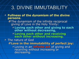 395395
3. DIVINE IMMUTABILITY3. DIVINE IMMUTABILITY
Fullness of the dynamism of the divineFullness of the dynamism of the divine
personspersons..
The dynamism of the infinite reciprocalThe dynamism of the infinite reciprocal
giving of Love in the Holy Trinity:giving of Love in the Holy Trinity:
Loving each other and giving to eachLoving each other and giving to each
other without decreasing,other without decreasing,
Loving each other and receivingLoving each other and receiving
each other without increasing.each other without increasing.
The nature of GodThe nature of God
Love in the immutability of perfect joy:Love in the immutability of perfect joy:
Loving in anLoving in an infinite actinfinite act of giving andof giving and
receiving without increasing orreceiving without increasing or
decreasing.decreasing.
 
